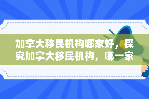 加拿大移民机构哪家好，探究加拿大移民机构，哪一家更胜一筹？