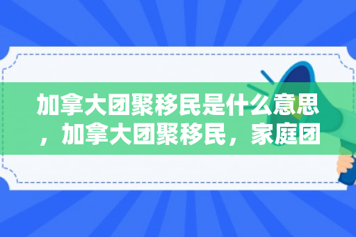 加拿大团聚移民是什么意思，加拿大团聚移民，家庭团聚的新起点