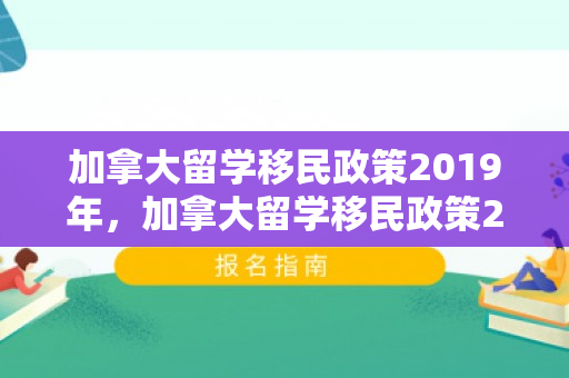 加拿大留学移民政策2019年，加拿大留学移民政策2019深度解读