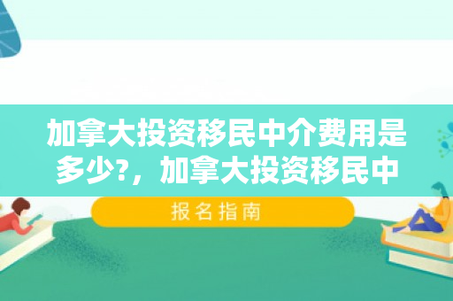 加拿大投资移民中介费用是多少?，加拿大投资移民中介费用详解