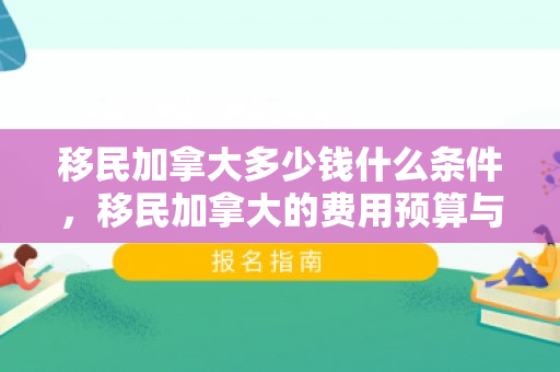 移民加拿大多少钱什么条件，移民加拿大的费用预算与详细解读