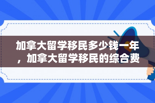 加拿大留学移民多少钱一年，加拿大留学移民的综合费用分析