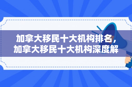 加拿大移民十大机构排名，加拿大移民十大机构深度解析