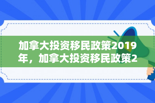 加拿大投资移民政策2019年，加拿大投资移民政策2019深度解读