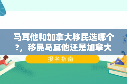 马耳他和加拿大移民选哪个?，移民马耳他还是加拿大，一个深度分析与比较