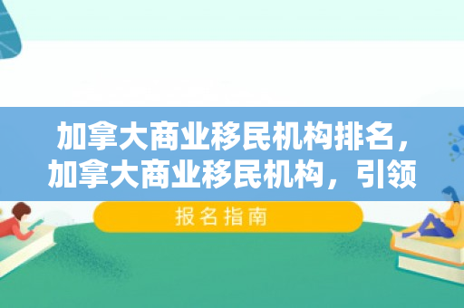 加拿大商业移民机构排名，加拿大商业移民机构，引领商业移民的新航标