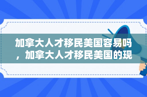 加拿大人才移民美国容易吗，加拿大人才移民美国的现状与趋势分析