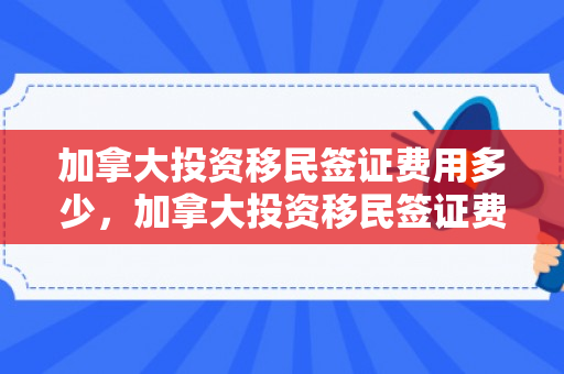加拿大投资移民签证费用多少，加拿大投资移民签证费用详解