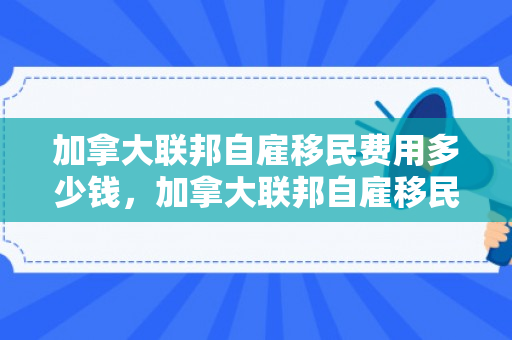 加拿大联邦自雇移民费用多少钱，加拿大联邦自雇移民费用详解