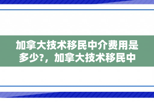 加拿大技术移民中介费用是多少?，加拿大技术移民中介费用详解