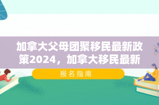 加拿大父母团聚移民最新政策2024，加拿大移民最新政策2021深度解读