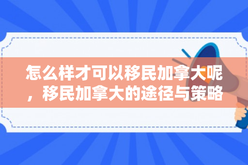 怎么样才可以移民加拿大呢，移民加拿大的途径与策略，实现梦想的指南