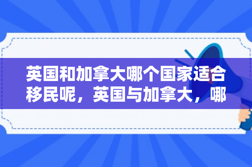 英国和加拿大哪个国家适合移民呢，英国与加拿大，哪个国家更适合移民？