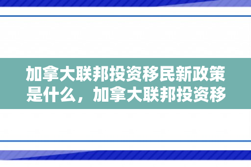 加拿大联邦投资移民新政策是什么，加拿大联邦投资移民新政策，机遇与挑战并存