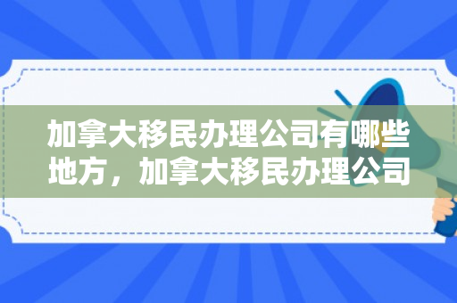 加拿大移民办理公司有哪些地方，加拿大移民办理公司概览