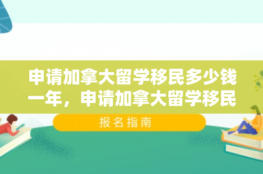 申请加拿大留学移民多少钱一年，申请加拿大留学移民的费用详解