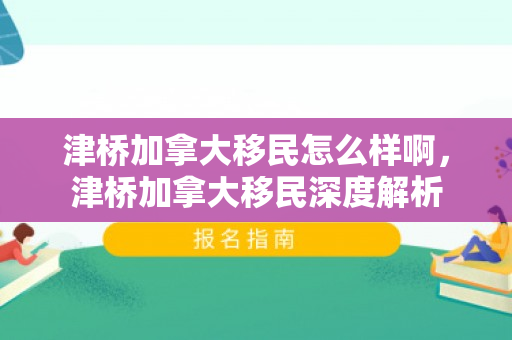 津桥加拿大移民怎么样啊，津桥加拿大移民深度解析