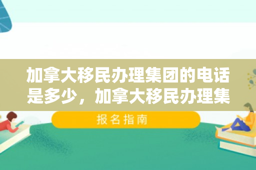加拿大移民办理集团的电话是多少，加拿大移民办理集团联系电话详解