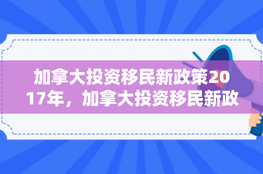 加拿大投资移民新政策2017年，加拿大投资移民新政策2017深度解读
