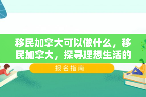 移民加拿大可以做什么，移民加拿大，探寻理想生活的崭新篇章