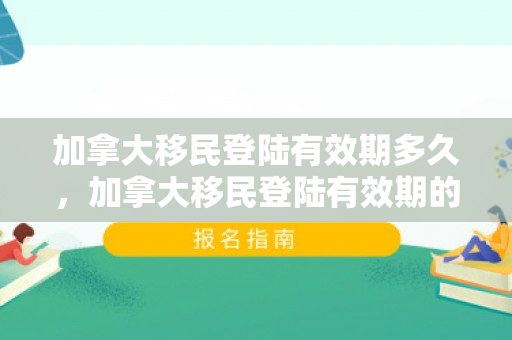 加拿大移民登陆有效期多久，加拿大移民登陆有效期的深度解读