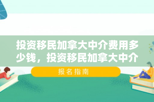 投资移民加拿大中介费用多少钱，投资移民加拿大中介费用详解