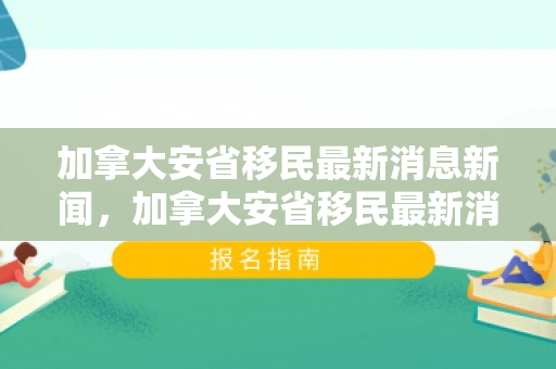 加拿大安省移民最新消息新闻，加拿大安省移民最新消息全面解读