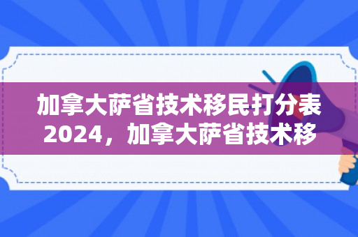 加拿大萨省技术移民打分表2024，加拿大萨省技术移民打分表详解