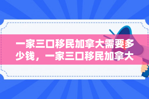 一家三口移民加拿大需要多少钱，一家三口移民加拿大的新生活