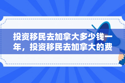 投资移民去加拿大多少钱一年，投资移民去加拿大的费用分析