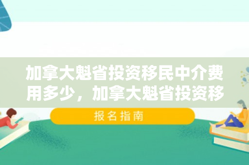 加拿大魁省投资移民中介费用多少，加拿大魁省投资移民中介费用详解