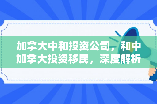 加拿大中和投资公司，和中加拿大投资移民，深度解析其优势与挑战