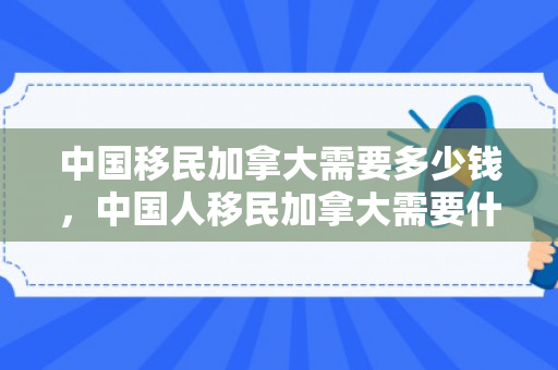 中国移民加拿大需要多少钱，中国人移民加拿大需要什么