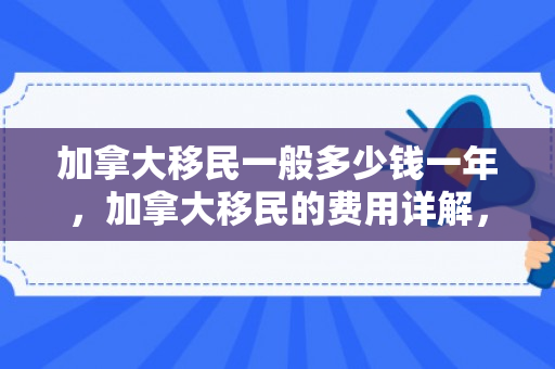 加拿大移民一般多少钱一年，加拿大移民的费用详解，究竟需要多少钱？