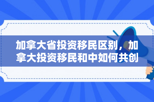 加拿大省投资移民区别，加拿大投资移民和中如何共创美好未来