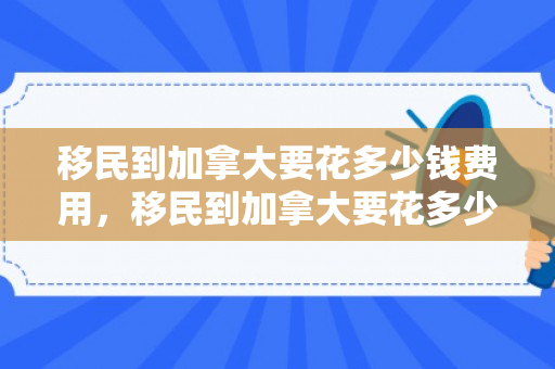 移民到加拿大要花多少钱费用，移民到加拿大要花多少钱