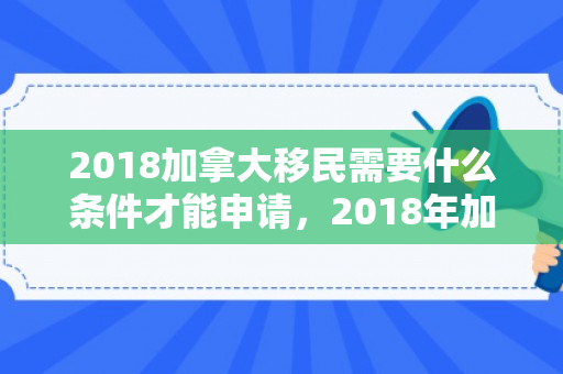 2018加拿大移民需要什么条件才能申请，2018年加拿大移民申请条件详解