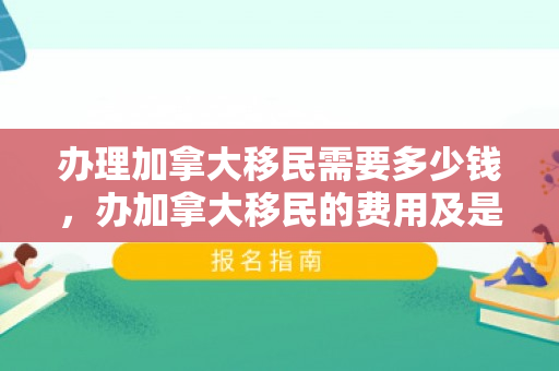 办理加拿大移民需要多少钱，办加拿大移民的费用及是否高昂分析