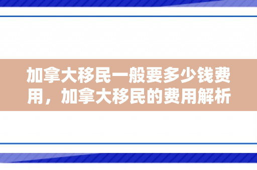 加拿大移民一般要多少钱费用，加拿大移民的费用解析，一般需要多少钱？