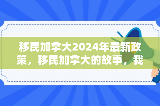 移民加拿大2024年最新政策，移民加拿大的故事，我在2015年的选择