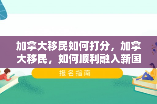 加拿大移民如何打分，加拿大移民，如何顺利融入新国度