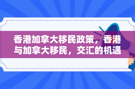 香港加拿大移民政策，香港与加拿大移民，交汇的机遇与挑战