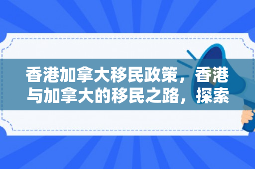 香港加拿大移民政策，香港与加拿大的移民之路，探索与体验