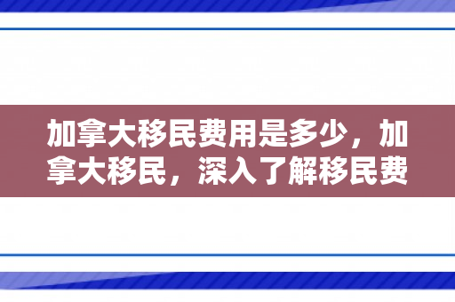 加拿大移民费用是多少，加拿大移民，深入了解移民费用