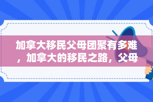 加拿大移民父母团聚有多难，加拿大的移民之路，父母的故事