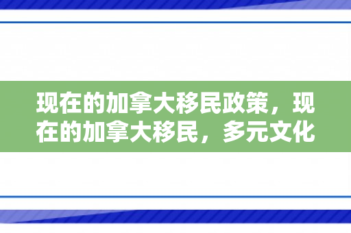 现在的加拿大移民政策，现在的加拿大移民，多元文化的融合与机遇