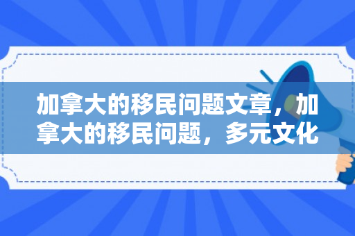 加拿大的移民问题文章，加拿大的移民问题，多元文化的挑战与机遇