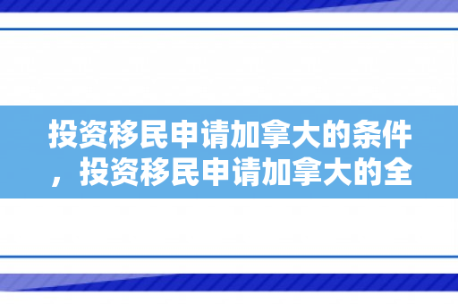 投资移民申请加拿大的条件，投资移民申请加拿大的全面指南