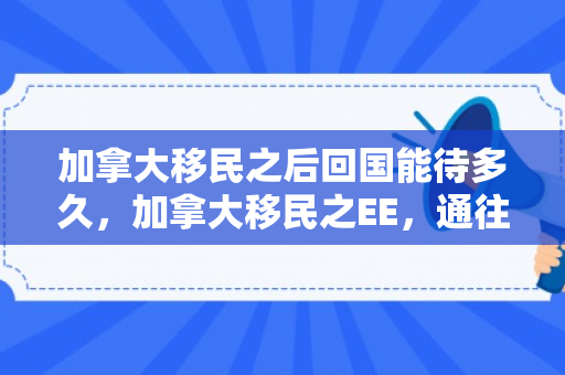 加拿大移民之后回国能待多久，加拿大移民之EE，通往枫叶国的快速通道