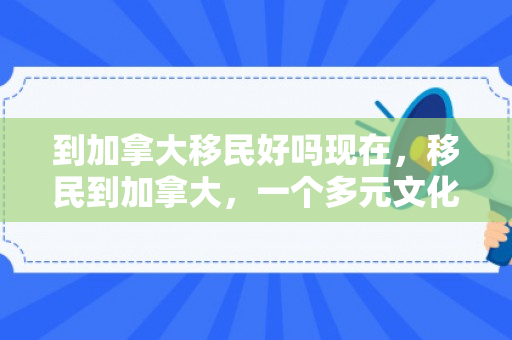 到加拿大移民好吗现在，移民到加拿大，一个多元文化的选择
